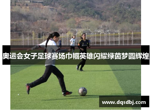 奥运会女子足球赛场巾帼英雄闪耀绿茵梦圆辉煌 奥运会女子足球赛场巾帼英雄闪耀绿茵梦圆辉煌