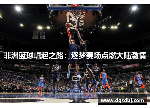 非洲篮球崛起之路:逐梦赛场点燃大陆激情 非洲篮球崛起之路:逐梦赛场点燃大陆激情