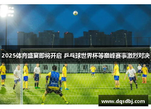 2025体育盛宴即将开启 乒乓球世界杯等巅峰赛事激烈对决