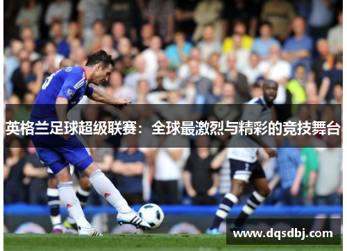 英格兰足球超级联赛:全球最激烈与精彩的竞技舞台 英格兰足球超级联赛:全球最激烈与精彩的竞技舞台