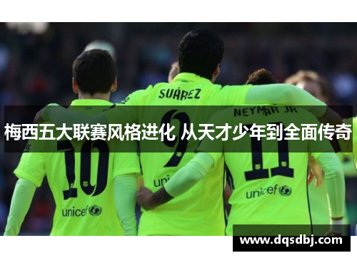 梅西五大联赛风格进化 从天才少年到全面传奇 梅西五大联赛风格进化 从天才少年到全面传奇
