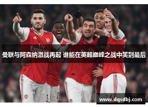 曼联与阿森纳激战再起 谁能在英超巅峰之战中笑到最后