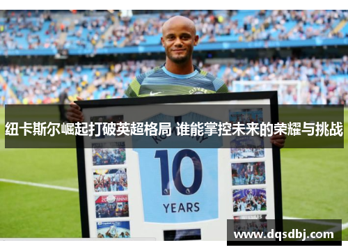 纽卡斯尔崛起打破英超格局 谁能掌控未来的荣耀与挑战